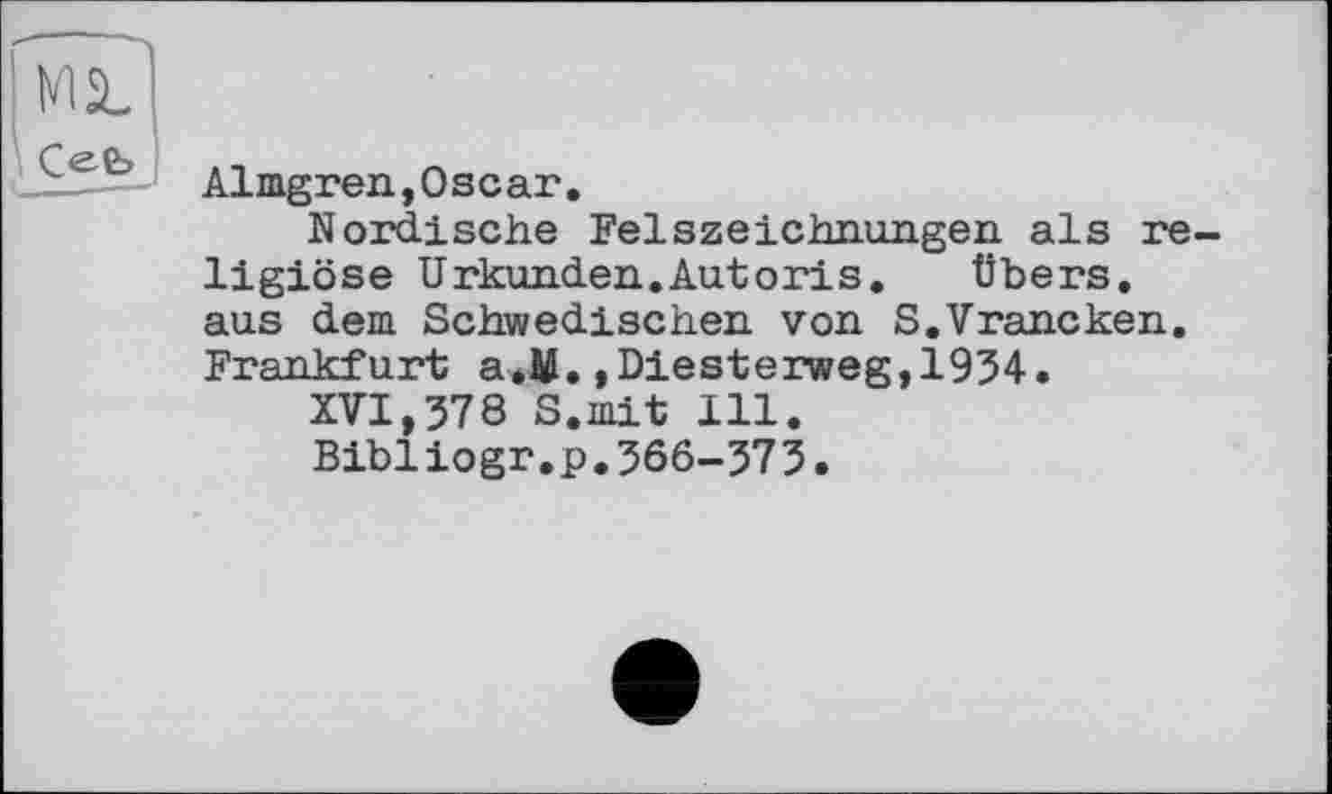 ﻿MS.
\ Cee>
■■■■—-
Almgren,Oscar.
Nordische Felszeichnungen als religiöse Urkunden.Autoris.	Übers,
aus dem Schwedischen von S.Vrancken. Frankfurt a.M.,Diesterweg,1934.
XVI,378 S.mit 111.
Bibiiogr.p.366-373.